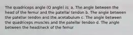 The quadriceps angle (Q angle) is: a. The angle between the head of the femur and the patellar tendon b. The angle between the patellar tendon and the acetabulum c. The angle between the quadriceps muscles and the patellar tendon d. The angle between the head/neck of the femur