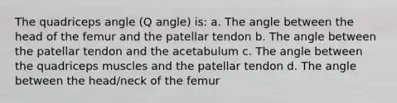 The quadriceps angle (Q angle) is: a. The angle between the head of the femur and the patellar tendon b. The angle between the patellar tendon and the acetabulum c. The angle between the quadriceps muscles and the patellar tendon d. The angle between the head/neck of the femur