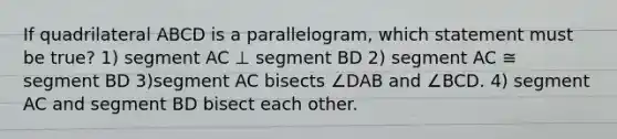 If quadrilateral ABCD is a parallelogram, which statement must be true? 1) segment AC ⊥ segment BD 2) segment AC ≅ segment BD 3)segment AC bisects ∠DAB and ∠BCD. 4) segment AC and segment BD bisect each other.