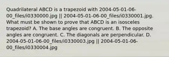 Quadrilateral ABCD is a trapezoid with 2004-05-01-06-00_files/i0330000.jpg || 2004-05-01-06-00_files/i0330001.jpg. What must be shown to prove that ABCD is an <a href='https://www.questionai.com/knowledge/kj7AHotM07-isosceles-trapezoid' class='anchor-knowledge'>isosceles trapezoid</a>? A. The base angles are congruent. B. The opposite angles are congruent. C. The diagonals are perpendicular. D. 2004-05-01-06-00_files/i0330003.jpg || 2004-05-01-06-00_files/i0330004.jpg