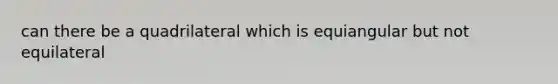 can there be a quadrilateral which is equiangular but not equilateral