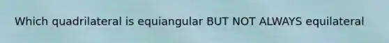 Which quadrilateral is equiangular BUT NOT ALWAYS equilateral