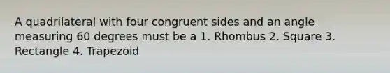 A quadrilateral with four congruent sides and an angle measuring 60 degrees must be a 1. Rhombus 2. Square 3. Rectangle 4. Trapezoid