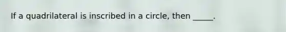 If a quadrilateral is inscribed in a circle, then _____.