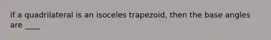 if a quadrilateral is an isoceles trapezoid, then the base angles are ____