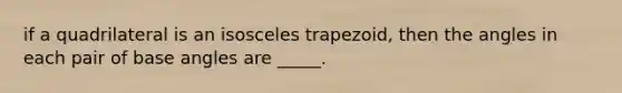 if a quadrilateral is an isosceles trapezoid, then the angles in each pair of base angles are _____.