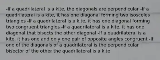 -If a quadrilateral is a kite, the diagonals are perpendicular -If a quadrilateral is a kite, it has one diagonal forming two isosceles triangles -If a quadrilateral is a kite, it has one diagonal forming two congruent triangles -If a quadrilateral is a kite, it has one diagonal that bisects the other diagonal -If a quadrilateral is a kite, it has one and only one pair of opposite angles congruent -If one of the diagonals of a quadrilateral is the perpendicular bisector of the other the quadrilateral is a kite