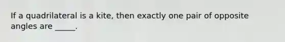 If a quadrilateral is a kite, then exactly one pair of opposite angles are _____.