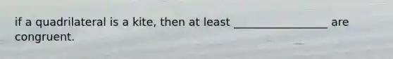 if a quadrilateral is a kite, then at least _________________ are congruent.