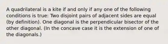 A quadrilateral is a kite if and only if any one of the following conditions is true: Two disjoint pairs of adjacent sides are equal (by definition). One diagonal is the perpendicular bisector of the other diagonal. (In the concave case it is the extension of one of the diagonals.)