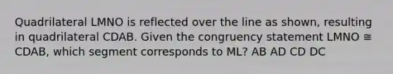 Quadrilateral LMNO is reflected over the line as shown, resulting in quadrilateral CDAB. Given the congruency statement LMNO ≅ CDAB, which segment corresponds to ML? AB AD CD DC