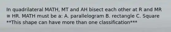 In quadrilateral MATH, MT and AH bisect each other at R and MR ≅ HR. MATH must be a: A. parallelogram B. rectangle C. Square **This shape can have more than one classification***