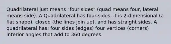 Quadrilateral just means "four sides" (quad means four, lateral means side). A Quadrilateral has four-sides, it is 2-dimensional (a flat shape), closed (the lines join up), and has straight sides. A quadrilateral has: four sides (edges) four vertices (corners) <a href='https://www.questionai.com/knowledge/khPyd9JuXw-interior-angles' class='anchor-knowledge'>interior angles</a> that add to 360 degrees: