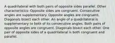 A quadrilateral with both pairs of opposite sides parallel. Other characteristics: Opposite sides are congruent. Consecutive angles are supplementary. Opposite angles are congruent. Diagonals bisect each other. An angle of a quadrilateral is supplementary to both of its consecutive angles. Both pairs of opposite angles are congruent. Diagonals bisect each other. One pair of opposite sides of a quadrilateral is both congruent and parallel.