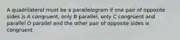 A quadrilateral must be a parallelogram if one pair of opposite sides is A congruent, only B parallel, only C congruent and parallel D parallel and the other pair of opposite sides is congruent