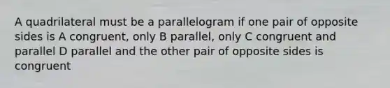 A quadrilateral must be a parallelogram if one pair of opposite sides is A congruent, only B parallel, only C congruent and parallel D parallel and the other pair of opposite sides is congruent