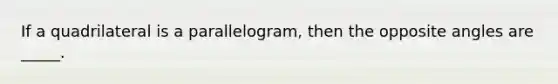 If a quadrilateral is a parallelogram, then the opposite angles are _____.