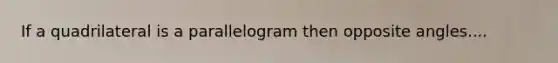 If a quadrilateral is a parallelogram then opposite angles....