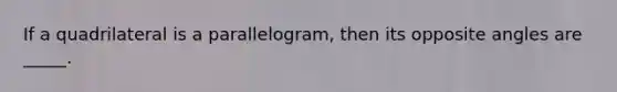 If a quadrilateral is a parallelogram, then its opposite angles are _____.