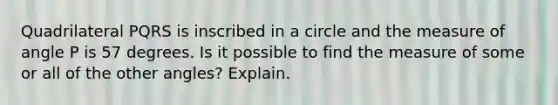 Quadrilateral PQRS is inscribed in a circle and the measure of angle P is 57 degrees. Is it possible to find the measure of some or all of the <a href='https://www.questionai.com/knowledge/kvr5Fd7vnf-other-angles' class='anchor-knowledge'>other angles</a>? Explain.