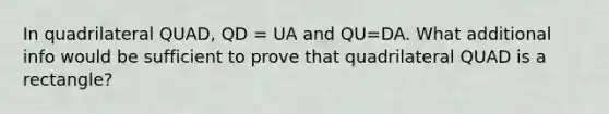 In quadrilateral QUAD, QD = UA and QU=DA. What additional info would be sufficient to prove that quadrilateral QUAD is a rectangle?