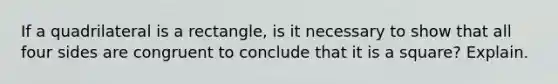 If a quadrilateral is a rectangle, is it necessary to show that all four sides are congruent to conclude that it is a square? Explain.