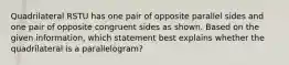 Quadrilateral RSTU has one pair of opposite parallel sides and one pair of opposite congruent sides as shown. Based on the given information, which statement best explains whether the quadrilateral is a parallelogram?