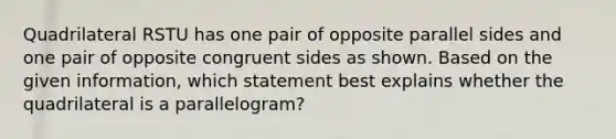 Quadrilateral RSTU has one pair of opposite parallel sides and one pair of opposite congruent sides as shown. Based on the given information, which statement best explains whether the quadrilateral is a parallelogram?