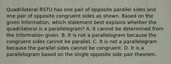 Quadrilateral RSTU has one pair of opposite parallel sides and one pair of opposite congruent sides as shown. Based on the given information, which statement best explains whether the quadrilateral is a parallelogram? A. It cannot be determined from the information given. B. It is not a parallelogram because the congruent sides cannot be parallel. C. It is not a parallelogram because the parallel sides cannot be congruent. D. It is a parallelogram based on the single opposite side pair theorem.