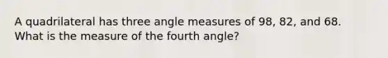 A quadrilateral has three <a href='https://www.questionai.com/knowledge/kN6klTODX9-angle-measure' class='anchor-knowledge'>angle measure</a>s of 98, 82, and 68. What is the measure of the fourth angle?