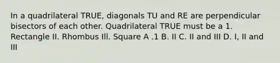 In a quadrilateral TRUE, diagonals TU and RE are perpendicular bisectors of each other. Quadrilateral TRUE must be a 1. Rectangle II. Rhombus Ill. Square A .1 B. II C. II and III D. I, II and III