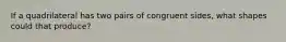 If a quadrilateral has two pairs of congruent sides, what shapes could that produce?
