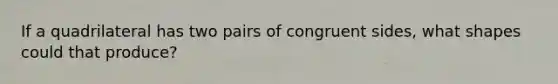 If a quadrilateral has two pairs of congruent sides, what shapes could that produce?