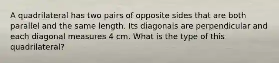 A quadrilateral has two pairs of opposite sides that are both parallel and the same length. Its diagonals are perpendicular and each diagonal measures 4 cm. What is the type of this quadrilateral?