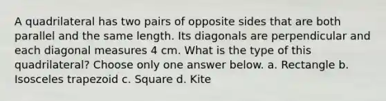 A quadrilateral has two pairs of opposite sides that are both parallel and the same length. Its diagonals are perpendicular and each diagonal measures 4 cm. What is the type of this quadrilateral? Choose only one answer below. a. Rectangle b. Isosceles trapezoid c. Square d. Kite