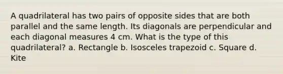 A quadrilateral has two pairs of opposite sides that are both parallel and the same length. Its diagonals are perpendicular and each diagonal measures 4 cm. What is the type of this quadrilateral? a. Rectangle b. Isosceles trapezoid c. Square d. Kite