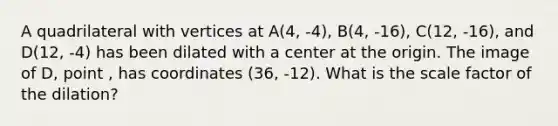A quadrilateral with vertices at A(4, -4), B(4, -16), C(12, -16), and D(12, -4) has been dilated with a center at the origin. The image of D, point , has coordinates (36, -12). What is the scale factor of the dilation?