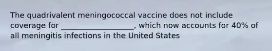 The quadrivalent meningococcal vaccine does not include coverage for ___________________, which now accounts for 40% of all meningitis infections in the United States