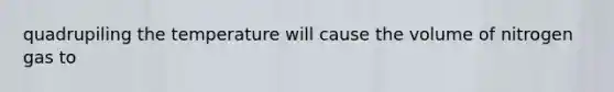 quadrupiling the temperature will cause the volume of nitrogen gas to