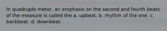 In quadruple meter, an emphasis on the second and fourth beats of the measure is called the a. upbeat. b. rhythm of the one. c. backbeat. d. downbeat.