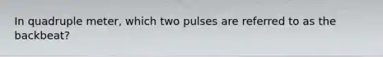 In quadruple meter, which two pulses are referred to as the backbeat?