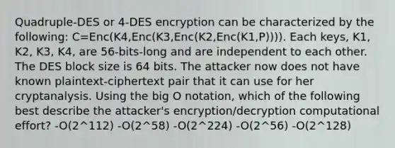 Quadruple-DES or 4-DES encryption can be characterized by the following: C=Enc(K4,Enc(K3,Enc(K2,Enc(K1,P)))). Each keys, K1, K2, K3, K4, are 56-bits-long and are independent to each other. The DES block size is 64 bits. The attacker now does not have known plaintext-ciphertext pair that it can use for her cryptanalysis. Using the big O notation, which of the following best describe the attacker's encryption/decryption computational effort? -O(2^112) -O(2^58) -O(2^224) -O(2^56) -O(2^128)