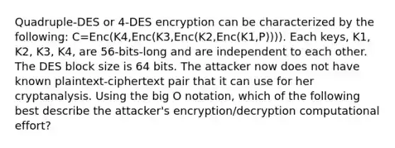 Quadruple-DES or 4-DES encryption can be characterized by the following: C=Enc(K4,Enc(K3,Enc(K2,Enc(K1,P)))). Each keys, K1, K2, K3, K4, are 56-bits-long and are independent to each other. The DES block size is 64 bits. The attacker now does not have known plaintext-ciphertext pair that it can use for her cryptanalysis. Using the big O notation, which of the following best describe the attacker's encryption/decryption computational effort?