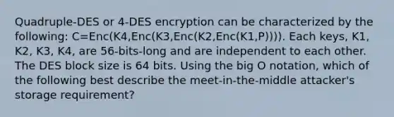 Quadruple-DES or 4-DES encryption can be characterized by the following: C=Enc(K4,Enc(K3,Enc(K2,Enc(K1,P)))). Each keys, K1, K2, K3, K4, are 56-bits-long and are independent to each other. The DES block size is 64 bits. Using the big O notation, which of the following best describe the meet-in-the-middle attacker's storage requirement?