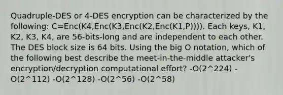 Quadruple-DES or 4-DES encryption can be characterized by the following: C=Enc(K4,Enc(K3,Enc(K2,Enc(K1,P)))). Each keys, K1, K2, K3, K4, are 56-bits-long and are independent to each other. The DES block size is 64 bits. Using the big O notation, which of the following best describe the meet-in-the-middle attacker's encryption/decryption computational effort? -O(2^224) -O(2^112) -O(2^128) -O(2^56) -O(2^58)