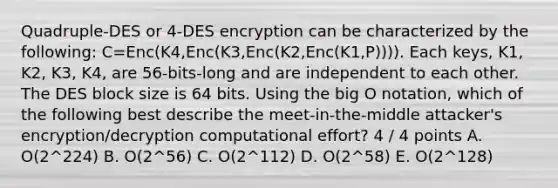 Quadruple-DES or 4-DES encryption can be characterized by the following: C=Enc(K4,Enc(K3,Enc(K2,Enc(K1,P)))). Each keys, K1, K2, K3, K4, are 56-bits-long and are independent to each other. The DES block size is 64 bits. Using the big O notation, which of the following best describe the meet-in-the-middle attacker's encryption/decryption computational effort? 4 / 4 points A. O(2^224) B. O(2^56) C. O(2^112) D. O(2^58) E. O(2^128)