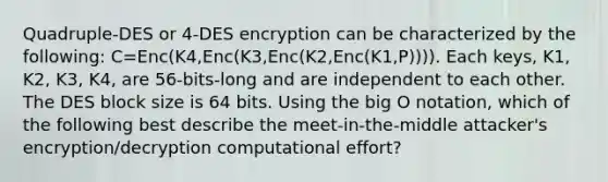 Quadruple-DES or 4-DES encryption can be characterized by the following: C=Enc(K4,Enc(K3,Enc(K2,Enc(K1,P)))). Each keys, K1, K2, K3, K4, are 56-bits-long and are independent to each other. The DES block size is 64 bits. Using the big O notation, which of the following best describe the meet-in-the-middle attacker's encryption/decryption computational effort?