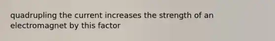 quadrupling the current increases the strength of an electromagnet by this factor