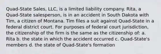 Quad-State Sales, LLC, is a limited liability company. Rita, a Quad-State salesperson, is in an accident in South Dakota with Tim, a citizen of Montana. Tim files a suit against Quad-State in a federal district court. For purposes of federal court jurisdiction, the citizenship of the firm is the same as the citizenship of: a. Rita b. the state in which the accident occurred c. Quad-State's members d. the state of Quad-State's formation