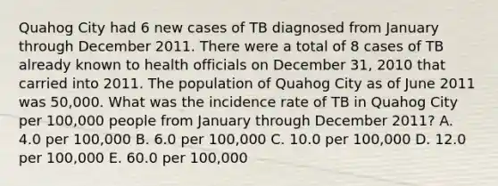 Quahog City had 6 new cases of TB diagnosed from January through December 2011. There were a total of 8 cases of TB already known to health officials on December 31, 2010 that carried into 2011. The population of Quahog City as of June 2011 was 50,000. What was the incidence rate of TB in Quahog City per 100,000 people from January through December 2011? A. 4.0 per 100,000 B. 6.0 per 100,000 C. 10.0 per 100,000 D. 12.0 per 100,000 E. 60.0 per 100,000